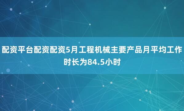 配资平台配资配资5月工程机械主要产品月平均工作时长为84.5小时