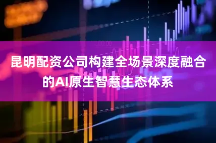 昆明配资公司构建全场景深度融合的AI原生智慧生态体系
