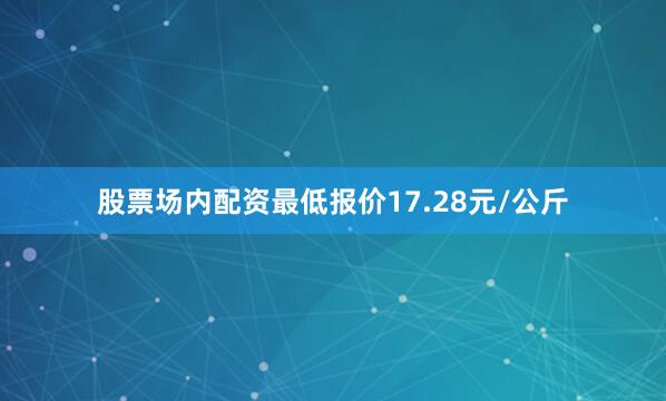 股票场内配资最低报价17.28元/公斤