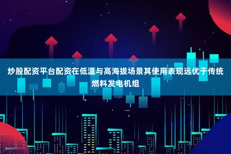 炒股配资平台配资在低温与高海拔场景其使用表现远优于传统燃料发电机组