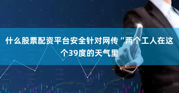 什么股票配资平台安全针对网传“两个工人在这个39度的天气里