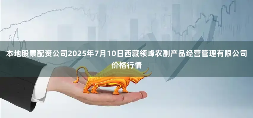 本地股票配资公司2025年7月10日西藏领峰农副产品经营管理有限公司价格行情