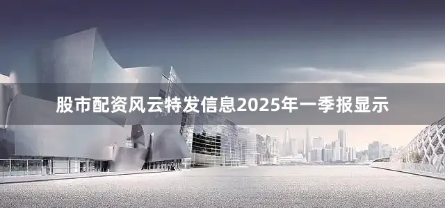 股市配资风云特发信息2025年一季报显示