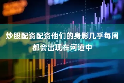 炒股配资配资他们的身影几乎每周都会出现在河道中