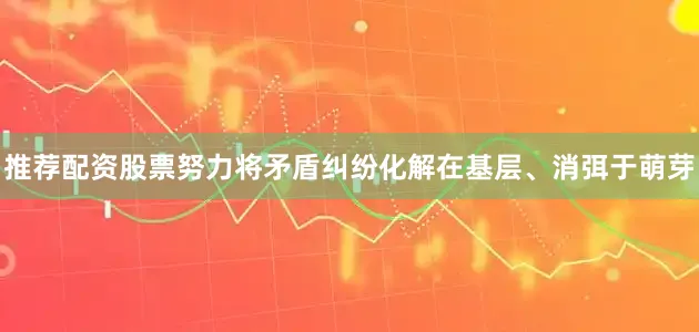 推荐配资股票努力将矛盾纠纷化解在基层、消弭于萌芽