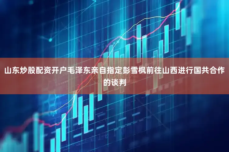 山东炒股配资开户毛泽东亲自指定彭雪枫前往山西进行国共合作的谈判