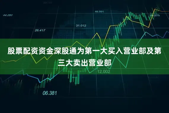 股票配资资金深股通为第一大买入营业部及第三大卖出营业部