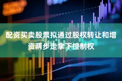 配资买卖股票拟通过股权转让和增资两步走拿下控制权