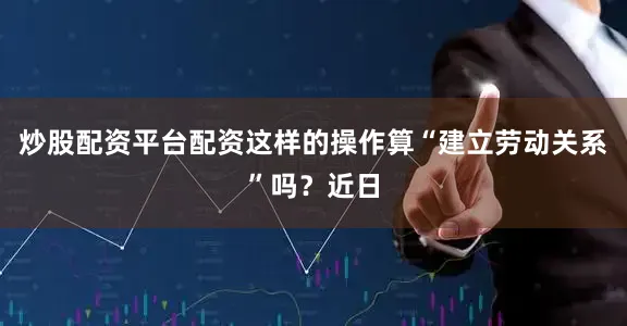 炒股配资平台配资这样的操作算“建立劳动关系”吗？近日
