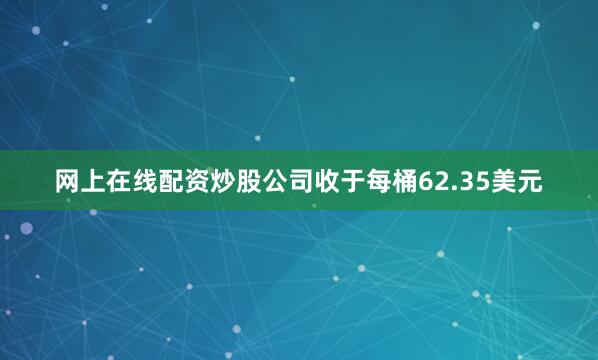 网上在线配资炒股公司收于每桶62.35美元