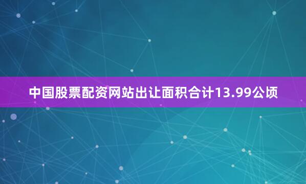 中国股票配资网站出让面积合计13.99公顷