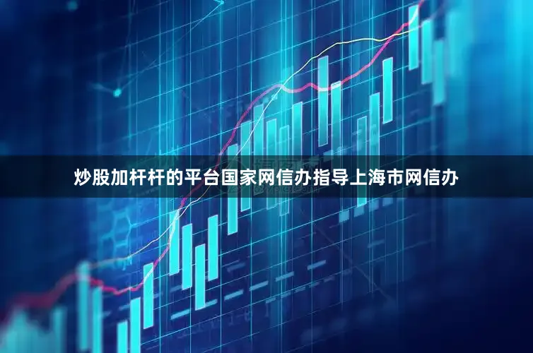 炒股加杆杆的平台国家网信办指导上海市网信办