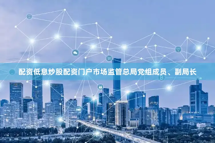 配资低息炒股配资门户市场监管总局党组成员、副局长