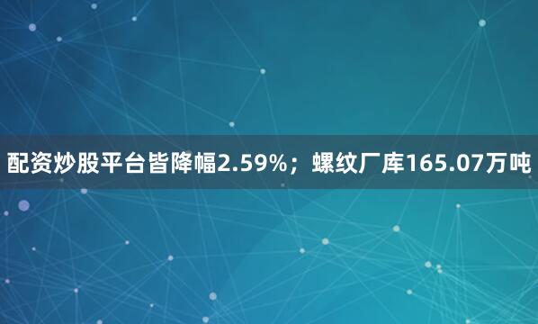 配资炒股平台皆降幅2.59%；螺纹厂库165.07万吨