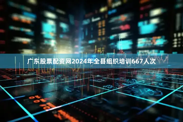 广东股票配资网2024年全县组织培训667人次