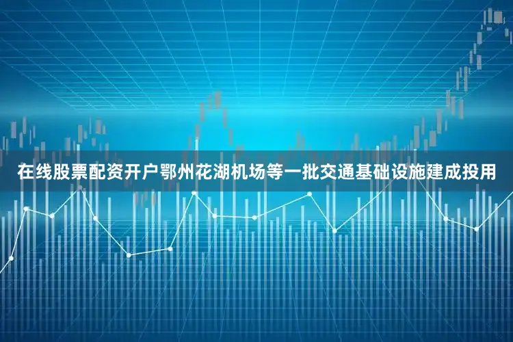 在线股票配资开户鄂州花湖机场等一批交通基础设施建成投用